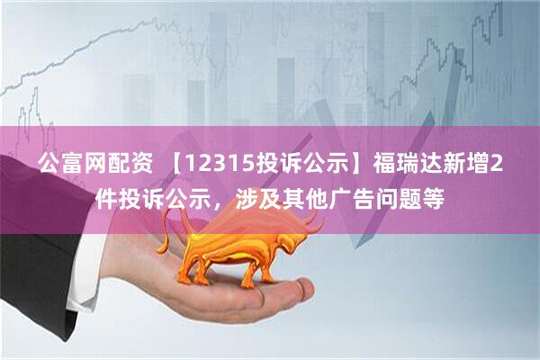 公富网配资 【12315投诉公示】福瑞达新增2件投诉公示，涉及其他广告问题等