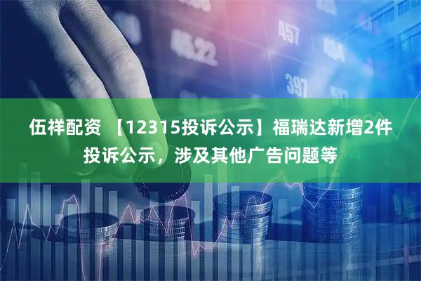 伍祥配资 【12315投诉公示】福瑞达新增2件投诉公示，涉及其他广告问题等