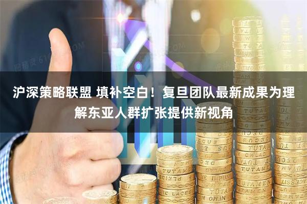 沪深策略联盟 填补空白！复旦团队最新成果为理解东亚人群扩张提供新视角
