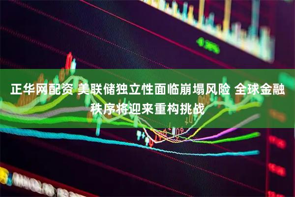 正华网配资 美联储独立性面临崩塌风险 全球金融秩序将迎来重构挑战
