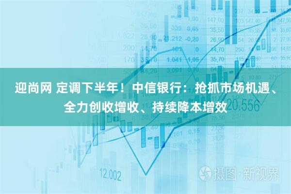 迎尚网 定调下半年！中信银行：抢抓市场机遇、全力创收增收、持续降本增效