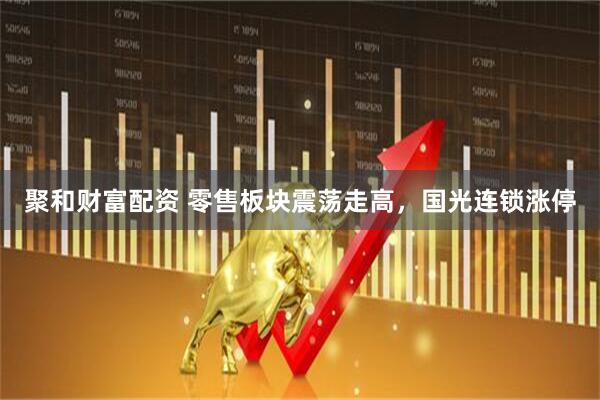 聚和财富配资 零售板块震荡走高，国光连锁涨停