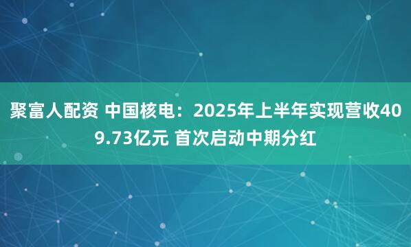 聚富人配资 中国核电：2025年上半年实现营收409.73亿元 首次启动中期分红