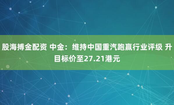 股海搏金配资 中金：维持中国重汽跑赢行业评级 升目标价至27.21港元