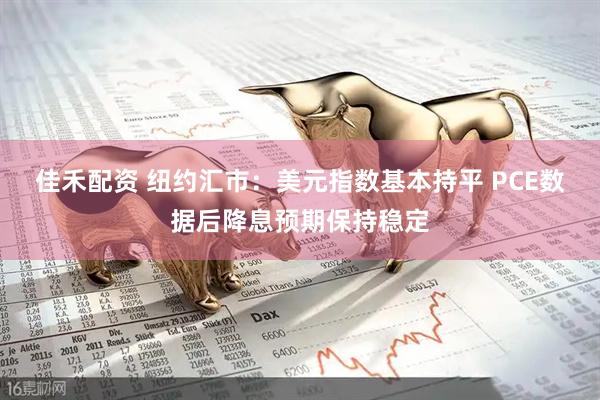 佳禾配资 纽约汇市：美元指数基本持平 PCE数据后降息预期保持稳定