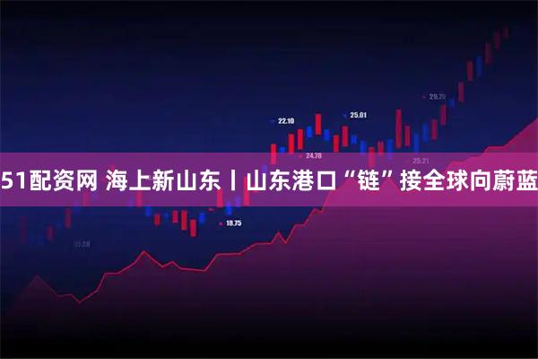 51配资网 海上新山东丨山东港口“链”接全球向蔚蓝