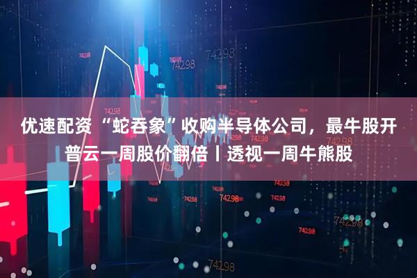 优速配资 “蛇吞象”收购半导体公司，最牛股开普云一周股价翻倍丨透视一周牛熊股