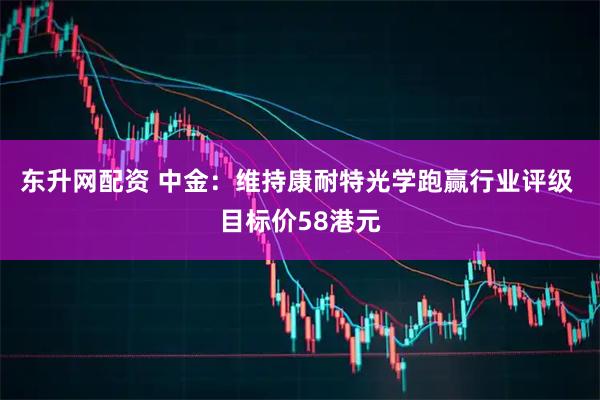 东升网配资 中金：维持康耐特光学跑赢行业评级 目标价58港元