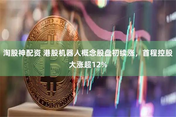 淘股神配资 港股机器人概念股盘初续涨，首程控股大涨超12%