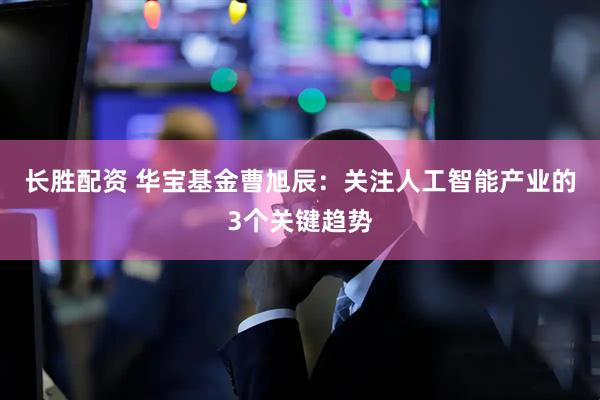 长胜配资 华宝基金曹旭辰：关注人工智能产业的3个关键趋势