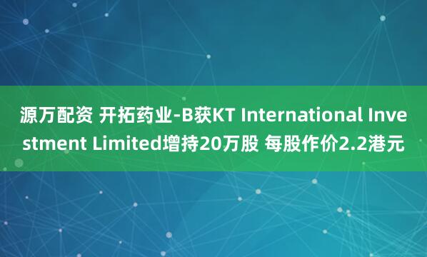 源万配资 开拓药业-B获KT International Investment Limited增持20万股 每股作价2.2港元