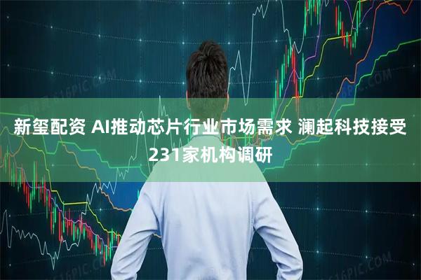 新玺配资 AI推动芯片行业市场需求 澜起科技接受231家机构调研