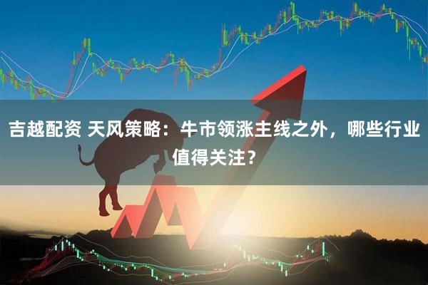 吉越配资 天风策略：牛市领涨主线之外，哪些行业值得关注？