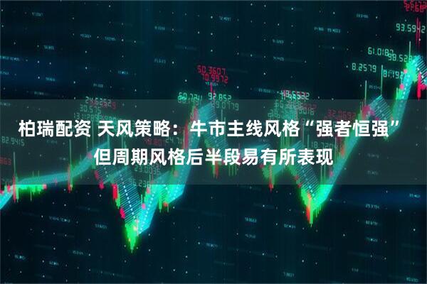 柏瑞配资 天风策略：牛市主线风格“强者恒强” 但周期风格后半段易有所表现
