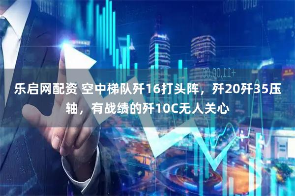 乐启网配资 空中梯队歼16打头阵，歼20歼35压轴，有战绩的歼10C无人关心