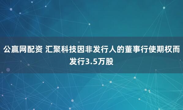 公赢网配资 汇聚科技因非发行人的董事行使期权而发行3.5万股