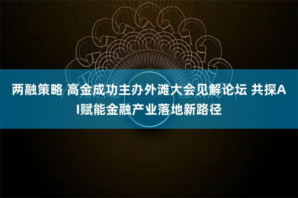 两融策略 高金成功主办外滩大会见解论坛 共探AI赋能金融产业落地新路径