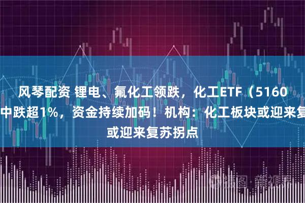 风琴配资 锂电、氟化工领跌，化工ETF（516020）盘中跌超1%，资金持续加码！机构：化工板块或迎来复苏拐点