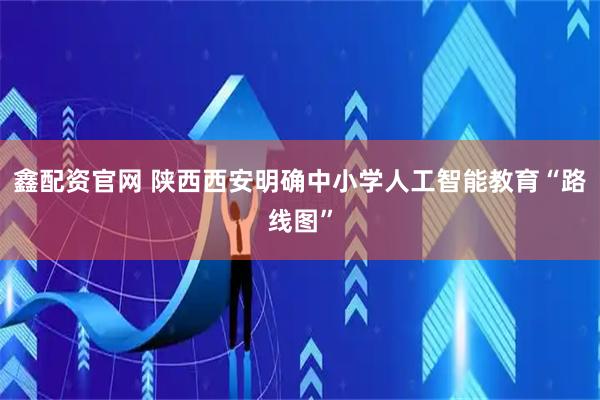 鑫配资官网 陕西西安明确中小学人工智能教育“路线图”