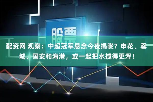 配资网 观察：中超冠军悬念今夜揭晓？申花、蓉城、国安和海港，或一起把水搅得更浑！