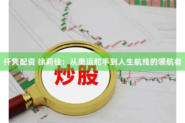仟隽配资 徐莉佳：从奥运舵手到人生航线的领航者