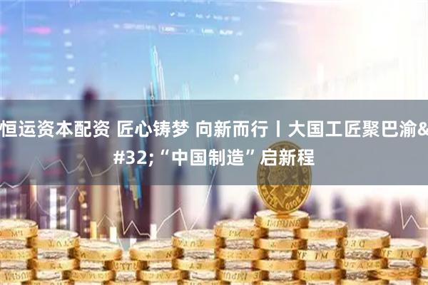 恒运资本配资 匠心铸梦 向新而行丨大国工匠聚巴渝 “中国制造”启新程