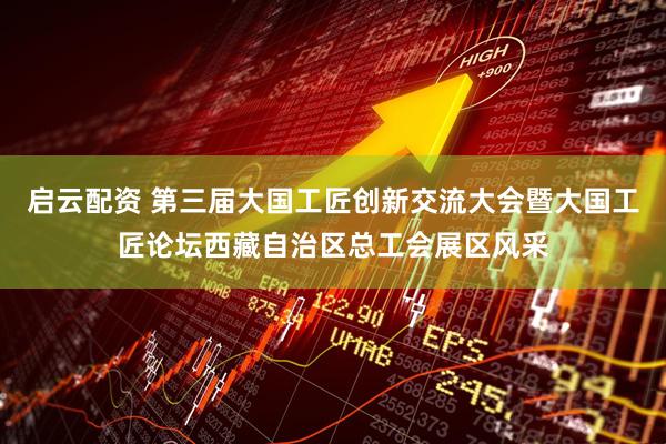 启云配资 第三届大国工匠创新交流大会暨大国工匠论坛西藏自治区总工会展区风采