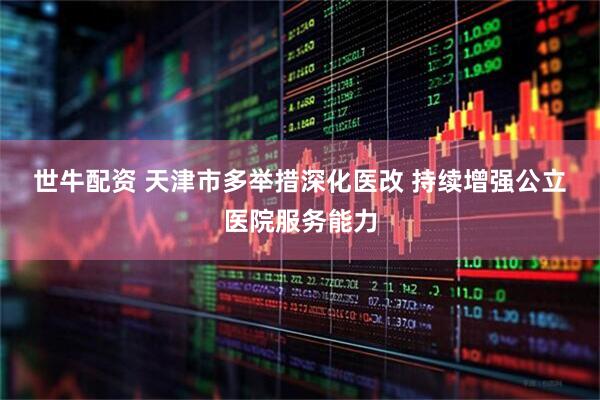 世牛配资 天津市多举措深化医改 持续增强公立医院服务能力