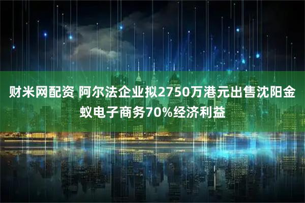 财米网配资 阿尔法企业拟2750万港元出售沈阳金蚁电子商务70%经济利益