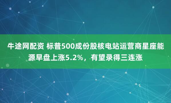 牛途网配资 标普500成份股核电站运营商星座能源早盘上涨5.2%，有望录得三连涨