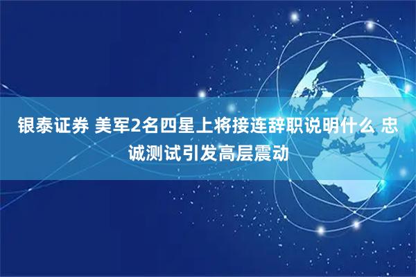 银泰证券 美军2名四星上将接连辞职说明什么 忠诚测试引发高层震动