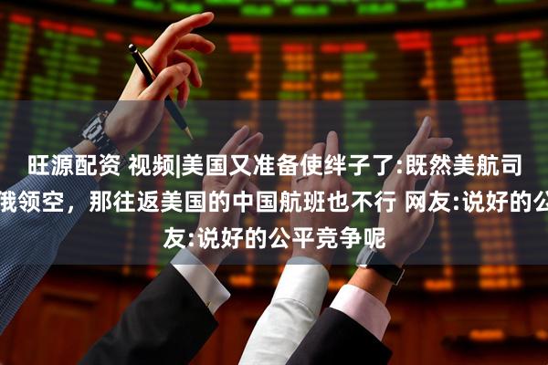 旺源配资 视频|美国又准备使绊子了:既然美航司无法飞越俄领空，那往返美国的中国航班也不行 网友:说好的公平竞争呢