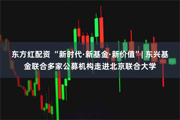 东方红配资 “新时代·新基金·新价值”| 东兴基金联合多家公募机构走进北京联合大学