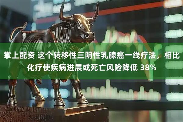 掌上配资 这个转移性三阴性乳腺癌一线疗法，相比化疗使疾病进展或死亡风险降低 38%