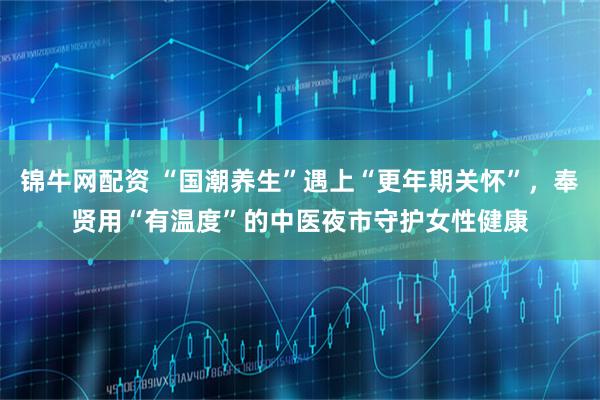 锦牛网配资 “国潮养生”遇上“更年期关怀”，奉贤用“有温度”的中医夜市守护女性健康