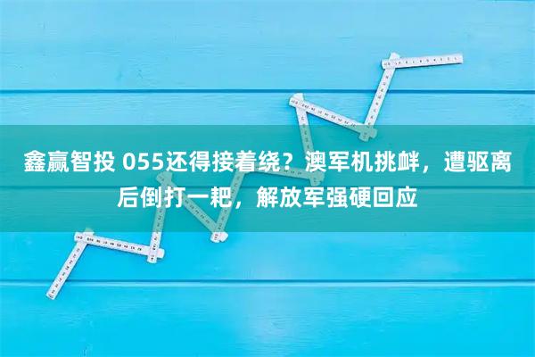 鑫赢智投 055还得接着绕？澳军机挑衅，遭驱离后倒打一耙，解放军强硬回应